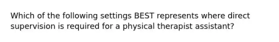 Which of the following settings BEST represents where direct supervision is required for a physical therapist assistant?