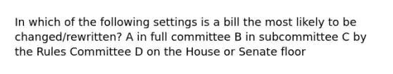 In which of the following settings is a bill the most likely to be changed/rewritten? A in full committee B in subcommittee C by the Rules Committee D on the House or Senate floor