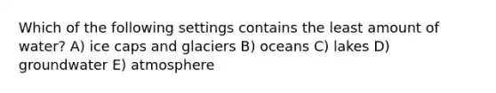 Which of the following settings contains the least amount of water? A) ice caps and glaciers B) oceans C) lakes D) groundwater E) atmosphere