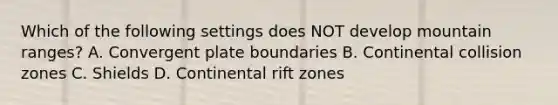 Which of the following settings does NOT develop mountain ranges? A. Convergent plate boundaries B. Continental collision zones C. Shields D. Continental rift zones