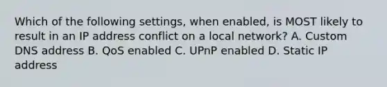 Which of the following settings, when enabled, is MOST likely to result in an IP address conflict on a local network? A. Custom DNS address B. QoS enabled C. UPnP enabled D. Static IP address