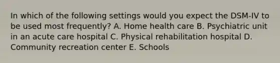 In which of the following settings would you expect the DSM-IV to be used most frequently? A. Home health care B. Psychiatric unit in an acute care hospital C. Physical rehabilitation hospital D. Community recreation center E. Schools