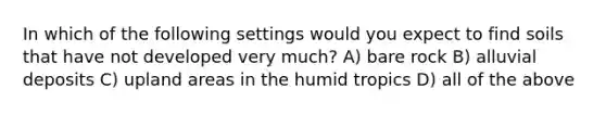 In which of the following settings would you expect to find soils that have not developed very much? A) bare rock B) alluvial deposits C) upland areas in the humid tropics D) all of the above
