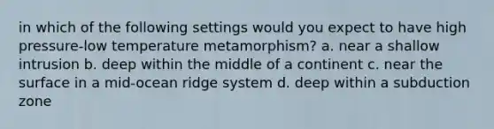 in which of the following settings would you expect to have high pressure-low temperature metamorphism? a. near a shallow intrusion b. deep within the middle of a continent c. near the surface in a mid-ocean ridge system d. deep within a subduction zone