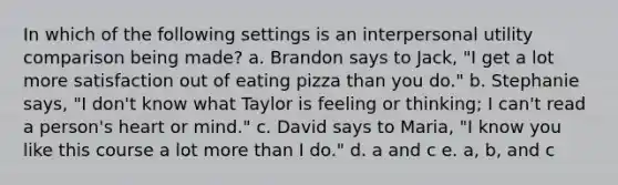 In which of the following settings is an interpersonal utility comparison being made? a. Brandon says to Jack, "I get a lot more satisfaction out of eating pizza than you do." b. Stephanie says, "I don't know what Taylor is feeling or thinking; I can't read a person's heart or mind." c. David says to Maria, "I know you like this course a lot more than I do." d. a and c e. a, b, and c