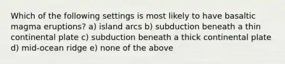 Which of the following settings is most likely to have basaltic magma eruptions? a) island arcs b) subduction beneath a thin continental plate c) subduction beneath a thick continental plate d) mid-ocean ridge e) none of the above