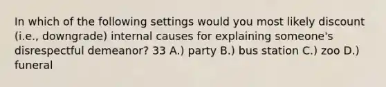 In which of the following settings would you most likely discount (i.e., downgrade) internal causes for explaining someone's disrespectful demeanor? 33 A.) party B.) bus station C.) zoo D.) funeral