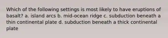 Which of the following settings is most likely to have eruptions of basalt? a. island arcs b. mid-ocean ridge c. subduction beneath a thin continental plate d. subduction beneath a thick continental plate