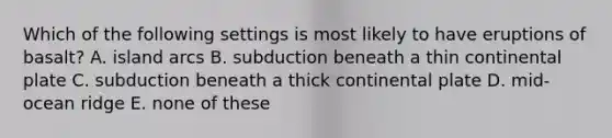 Which of the following settings is most likely to have eruptions of basalt? A. island arcs B. subduction beneath a thin continental plate C. subduction beneath a thick continental plate D. mid-ocean ridge E. none of these