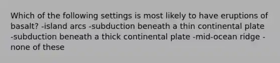 Which of the following settings is most likely to have eruptions of basalt? -island arcs -subduction beneath a thin continental plate -subduction beneath a thick continental plate -mid-ocean ridge -none of these