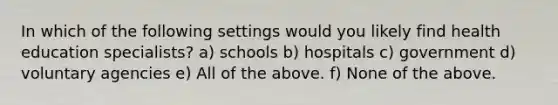 In which of the following settings would you likely find health education specialists? a) schools b) hospitals c) government d) voluntary agencies e) All of the above. f) None of the above.