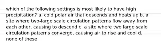 which of the following settings is most likely to have high precipitation? a. cold polar air that descends and heats up b. a site where two-large scale circulation patterns flow away from each other, causing to descend c. a site where two large scale circulation patterns converge, causing air to rise and cool d. none of these