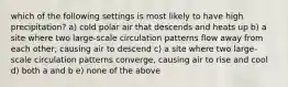 which of the following settings is most likely to have high precipitation? a) cold polar air that descends and heats up b) a site where two large-scale circulation patterns flow away from each other, causing air to descend c) a site where two large-scale circulation patterns converge, causing air to rise and cool d) both a and b e) none of the above