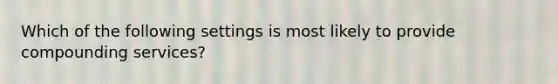 Which of the following settings is most likely to provide compounding services?