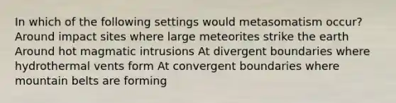 In which of the following settings would metasomatism occur? Around impact sites where large meteorites strike the earth Around hot magmatic intrusions At divergent boundaries where hydrothermal vents form At convergent boundaries where mountain belts are forming