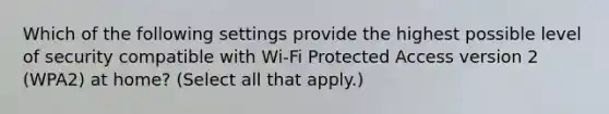 Which of the following settings provide the highest possible level of security compatible with Wi-Fi Protected Access version 2 (WPA2) at home? (Select all that apply.)