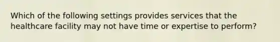 Which of the following settings provides services that the healthcare facility may not have time or expertise to perform?