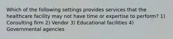 Which of the following settings provides services that the healthcare facility may not have time or expertise to perform? 1) Consulting firm 2) Vendor 3) Educational facilities 4) Governmental agencies