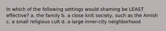 In which of the following settings would shaming be LEAST effective? a. the family b. a close knit society, such as the Amish c. a small religious cult d. a large inner-city neighborhood
