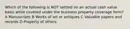 Which of the following is NOT settled on an actual cash value basis while covered under the business property coverage form? A Manuscripts B Works of art or antiques C Valuable papers and records D Property of others