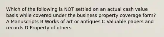 Which of the following is NOT settled on an actual cash value basis while covered under the business property coverage form? A Manuscripts B Works of art or antiques C Valuable papers and records D Property of others