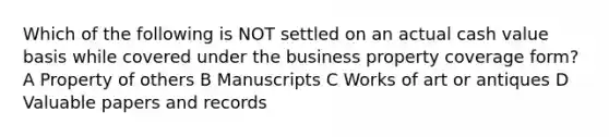 Which of the following is NOT settled on an actual cash value basis while covered under the business property coverage form? A Property of others B Manuscripts C Works of art or antiques D Valuable papers and records