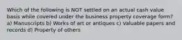 Which of the following is NOT settled on an actual cash value basis while covered under the business property coverage form? a) Manuscripts b) Works of art or antiques c) Valuable papers and records d) Property of others