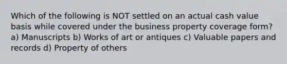 Which of the following is NOT settled on an actual cash value basis while covered under the business property coverage form? a) Manuscripts b) Works of art or antiques c) Valuable papers and records d) Property of others