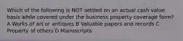 Which of the following is NOT settled on an actual cash value basis while covered under the business property coverage form? A Works of art or antiques B Valuable papers and records C Property of others D Manuscripts