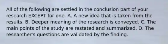 All of the following are settled in the conclusion part of your research EXCEPT for one. A. A new idea that is taken from the results. B. Deeper meaning of the research is conveyed. C. The main points of the study are restated and summarized. D. The researcher's questions are validated by the finding.