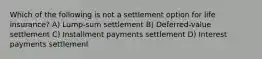 Which of the following is not a settlement option for life insurance? A) Lump-sum settlement B) Deferred-value settlement C) Installment payments settlement D) Interest payments settlement