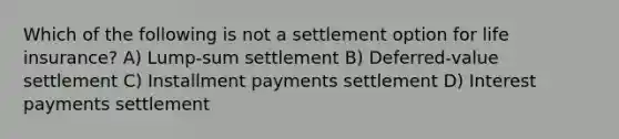 Which of the following is not a settlement option for life insurance? A) Lump-sum settlement B) Deferred-value settlement C) Installment payments settlement D) Interest payments settlement