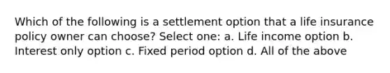 Which of the following is a settlement option that a life insurance policy owner can choose? Select one: a. Life income option b. Interest only option c. Fixed period option d. All of the above