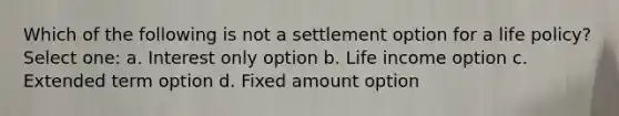 Which of the following is not a settlement option for a life policy? Select one: a. Interest only option b. Life income option c. Extended term option d. Fixed amount option