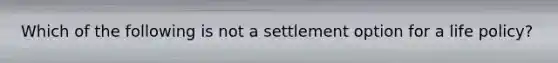 Which of the following is not a settlement option for a life policy?