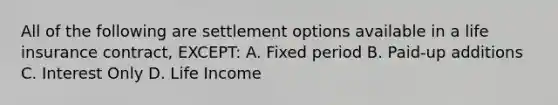 All of the following are settlement options available in a life insurance contract, EXCEPT: A. Fixed period B. Paid-up additions C. Interest Only D. Life Income