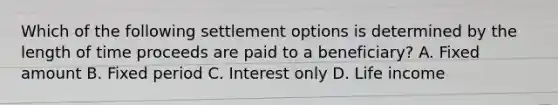 Which of the following settlement options is determined by the length of time proceeds are paid to a beneficiary? A. Fixed amount B. Fixed period C. Interest only D. Life income