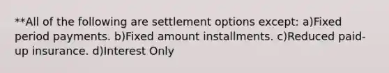 **All of the following are settlement options except: a)Fixed period payments. b)Fixed amount installments. c)Reduced paid-up insurance. d)Interest Only