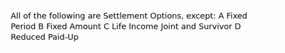 All of the following are Settlement Options, except: A Fixed Period B Fixed Amount C Life Income Joint and Survivor D Reduced Paid-Up