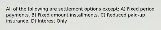 All of the following are settlement options except: A) Fixed period payments. B) Fixed amount installments. C) Reduced paid-up insurance. D) Interest Only