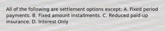 All of the following are settlement options except: A. Fixed period payments. B. Fixed amount installments. C. Reduced paid-up insurance. D. Interest Only