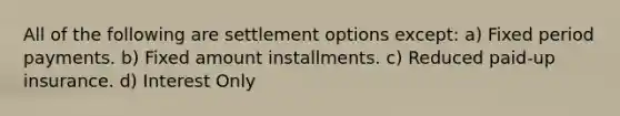 All of the following are settlement options except: a) Fixed period payments. b) Fixed amount installments. c) Reduced paid-up insurance. d) Interest Only