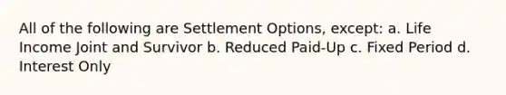 All of the following are Settlement Options, except: a. Life Income Joint and Survivor b. Reduced Paid-Up c. Fixed Period d. Interest Only