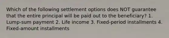 Which of the following settlement options does NOT guarantee that the entire principal will be paid out to the beneficiary? 1. Lump-sum payment 2. Life income 3. Fixed-period installments 4. Fixed-amount installments