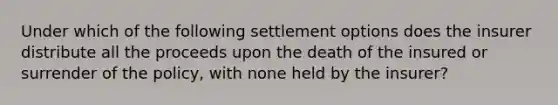 Under which of the following settlement options does the insurer distribute all the proceeds upon the death of the insured or surrender of the policy, with none held by the insurer?