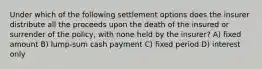 Under which of the following settlement options does the insurer distribute all the proceeds upon the death of the insured or surrender of the policy, with none held by the insurer? A) fixed amount B) lump-sum cash payment C) fixed period D) interest only