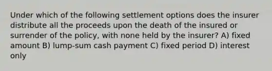 Under which of the following settlement options does the insurer distribute all the proceeds upon the death of the insured or surrender of the policy, with none held by the insurer? A) fixed amount B) lump-sum cash payment C) fixed period D) interest only