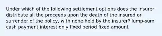 Under which of the following settlement options does the insurer distribute all the proceeds upon the death of the insured or surrender of the policy, with none held by the insurer? lump-sum cash payment interest only fixed period fixed amount