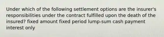 Under which of the following settlement options are the insurer's responsibilities under the contract fulfilled upon the death of the insured? fixed amount fixed period lump-sum cash payment interest only