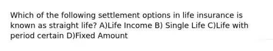 Which of the following settlement options in life insurance is known as straight life? A)Life Income B) Single Life C)Life with period certain D)Fixed Amount